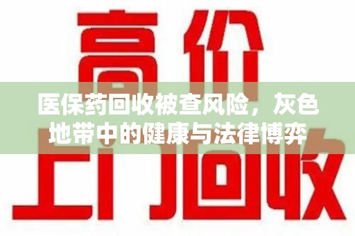金华医保药回收被查风险，灰色地带中的健康与法律博弈