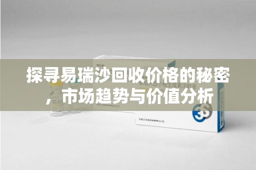 金华探寻易瑞沙回收价格的秘密，市场趋势与价值分析