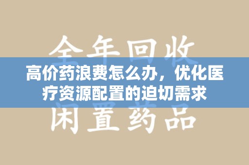 金华高价药浪费怎么办，优化医疗资源配置的迫切需求