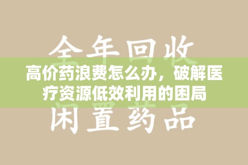 金华高价药浪费怎么办，破解医疗资源低效利用的困局