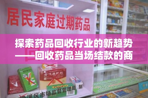 金华探索药品回收行业的新趋势——回收药品当场结款的商业逻辑