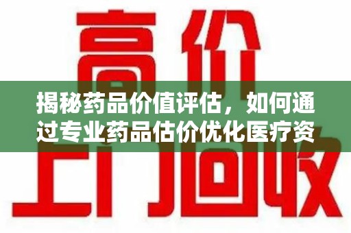 金华揭秘药品价值评估，如何通过专业药品估价优化医疗资源分配
