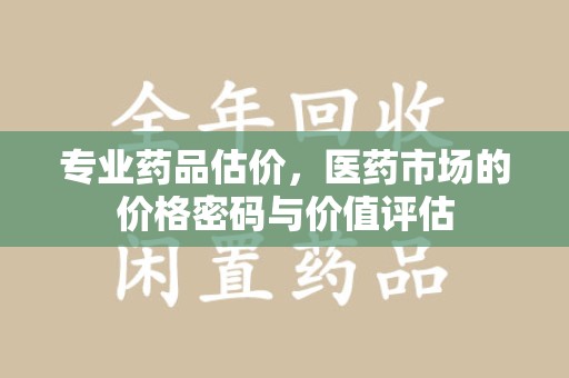 金华专业药品估价，医药市场的价格密码与价值评估
