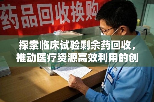 金华探索临床试验剩余药回收，推动医疗资源高效利用的创新路径