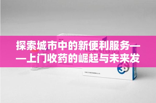 金华探索城市中的新便利服务——上门收药的崛起与未来发展