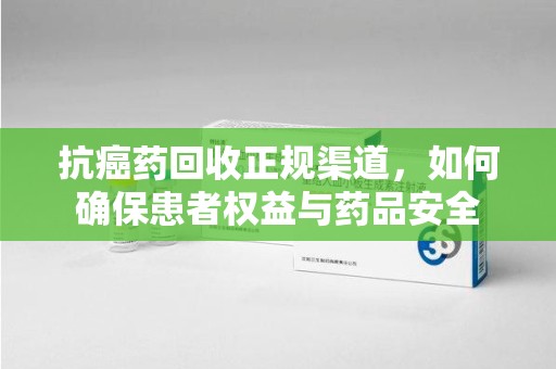 金华抗癌药回收正规渠道，如何确保患者权益与药品安全