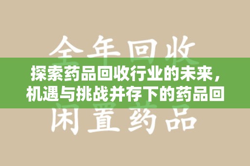 金华探索药品回收行业的未来，机遇与挑战并存下的药品回收行业监管之道
