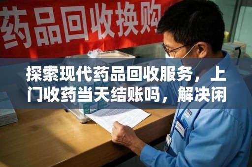 金华探索现代药品回收服务，上门收药当天结账吗，解决闲置药物难题