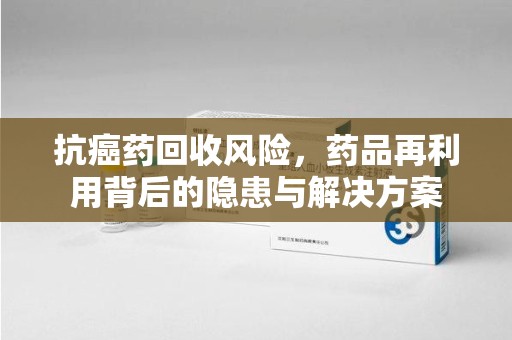金华抗癌药回收风险，药品再利用背后的隐患与解决方案